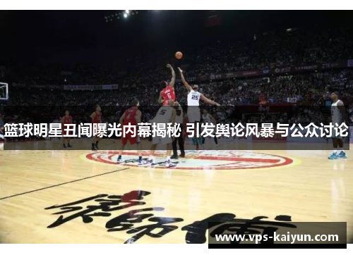 篮球明星丑闻曝光内幕揭秘 引发舆论风暴与公众讨论