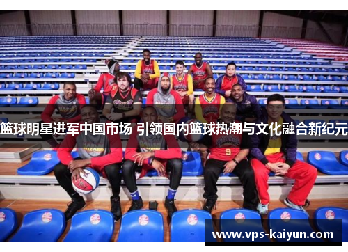 篮球明星进军中国市场 引领国内篮球热潮与文化融合新纪元